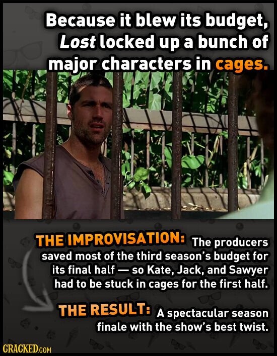 Because it blew its budget, Lost locked up a bunch of major characters in cages. THE IMPROVISATION: The producers saved most of the third season's budget for its final half - so Kate, Jack, and Sawyer had to be stuck in cages for the first half. THE RESULT: A spectacular season finale with the show's best twist. CRACKED.COM