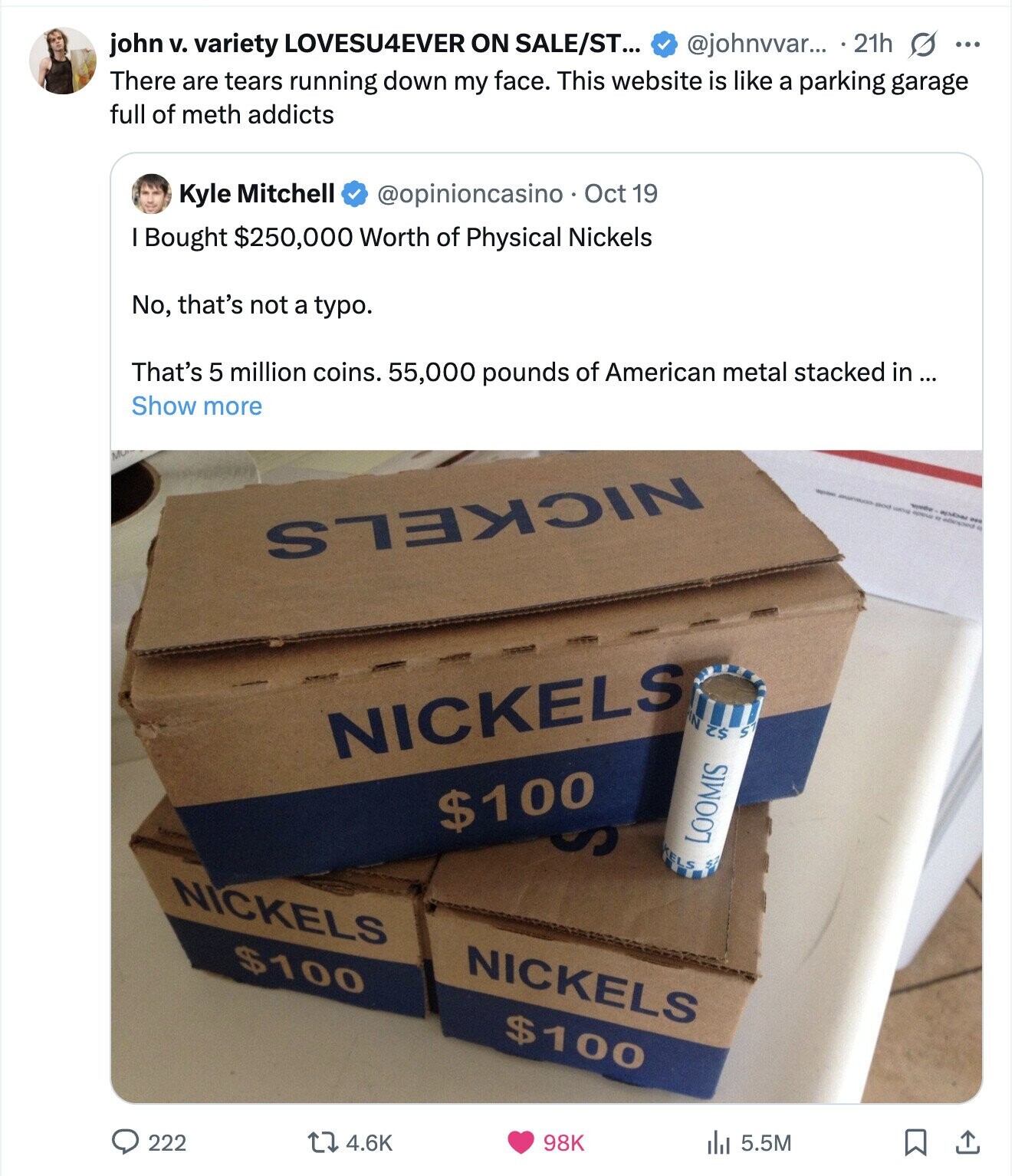 john v. variety LOVESU4EVER ON SALE/ST... @johnvvar... 21h G ... There are tears running down my face. This website is like a parking garage full of meth addicts Kyle Mitchell @opinioncasino Oct 19 I Bought $250,000 Worth of Physical Nickels No, that's not a typo. That's 5 million coins. 55,000 pounds of American metal stacked in... Show more NICKELS pied - appear addressed - - are NICKELS N S S$ tarme $100 S KELS $2 LOOMIS NICKELS $100 NICKELS $100 222 98K 4.6K 5.5M