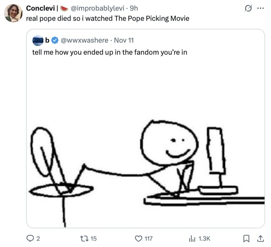 Conclevi s ... @improbablylevi . 9h real pope died so i watched The Pope Picking Movie b @wwxwashere Nov 11 tell me how you ended up in the fandom you're in 2 15 117 del 1.3K 