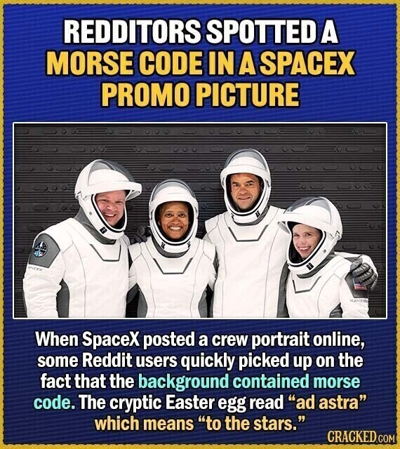 REDDITORS SPOTTED A MORSE CODE IN A SPACEX PROMO PICTURE SNEEK When SpaceX posted a crew portrait online, some Reddit users quickly picked up on the fact that the background contained morse code. The cryptic Easter egg read ad astra which means to the stars. CRACKED.COM