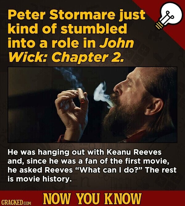 Peter Stormare just kind of stumbled into a role in John Wick: Chapter 2. Не was hanging out with Keanu Reeves and, since he was a fan of the first movie, he asked Reeves What can I do? The rest is movie history. NOW YOU KNOW CRACKED.COM