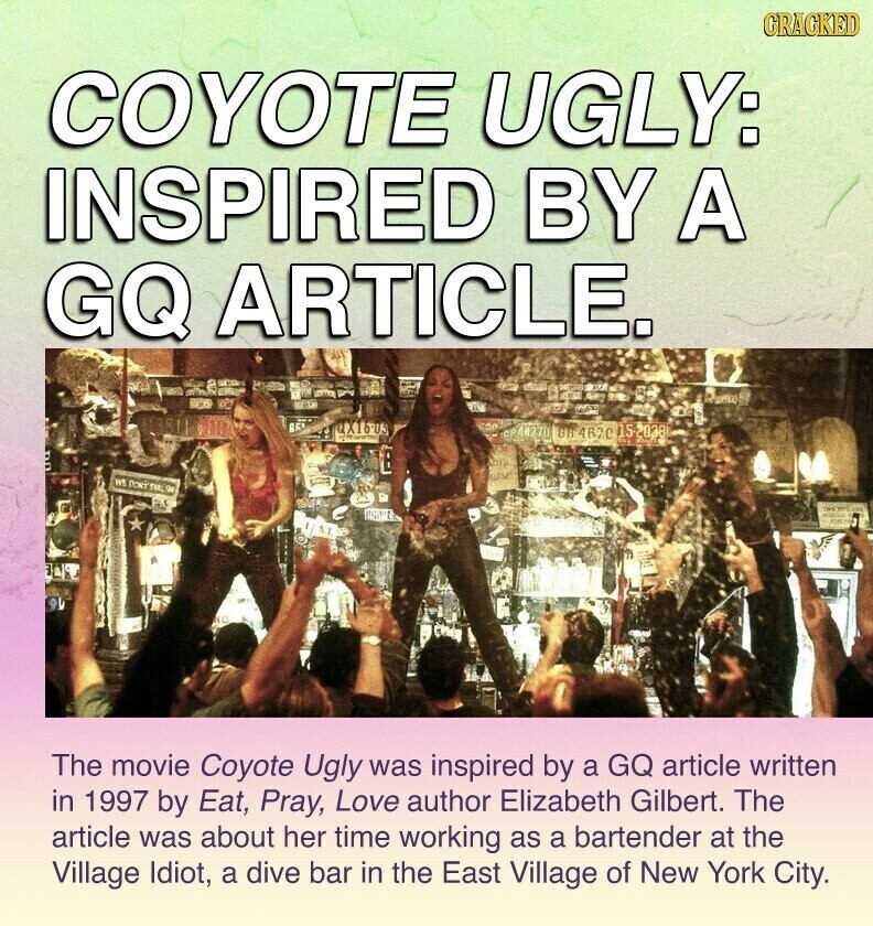 GRACKED COYOTE UGLY: INSPIRED BY A GQ ARTICLE. QX16-03 CP44270 GH 467C 15-2038 WE DON'TAL De SPETITE ESTO NO The movie Coyote Ugly was inspired by a GQ article written in 1997 by Eat, Pray, Love author Elizabeth Gilbert. The article was about her time working as a bartender at the Village Idiot, a dive bar in the East Village of New York City.