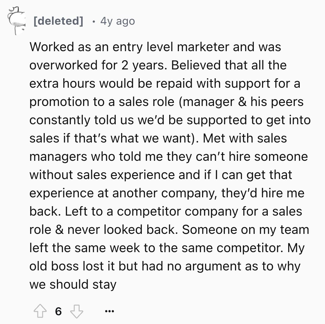4y ago Worked as an entry level marketer and was overworked for 2 years. Believed that all the extra hours would be repaid with support for a promotion to a sales role (manager & his peers constantly told us we'd be supported to get into sales if that's what we want). Met with sales managers who told me they can't hire someone without sales experience and if I can get that experience at another company, they'd hire me back. Left to a competitor company for a sales role & never looked back. Someone on my team left the same