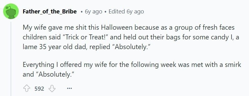 Father_of_the_Bribe . 6y ago Edited 6y ago My wife gave me shit this Halloween because as a group of fresh faces children said Trick or Treat! and held out their bags for some candy I, a lame 35 year old dad, replied Absolutely. Everything I offered my wife for the following week was met with a smirk and Absolutely. 592 ...
