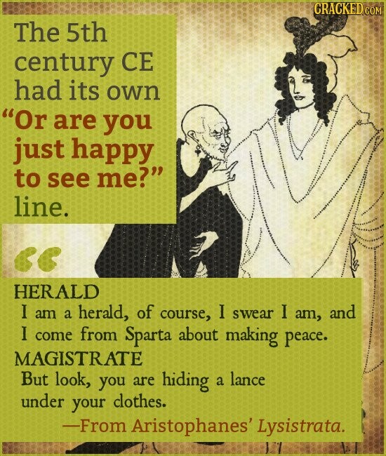 CRACKED COM The 5th century CE had its own Or are you just happy to see me? line. << HERALD I am a herald, of course, I swear I am, and I come from Sparta about making peace. MAGISTRATE But look, you are hiding a lance under your clothes. -From Aristophanes' Lysistrata.