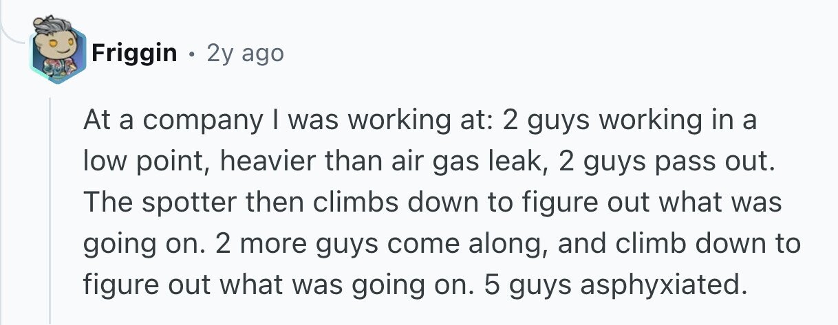 Friggin . 2y ago At a company I was working at: 2 guys working in a low point, heavier than air gas leak, 2 guys pass out. The spotter then climbs down to figure out what was going on. 2 more guys come along, and climb down to figure out what was going on. 5 guys asphyxiated.