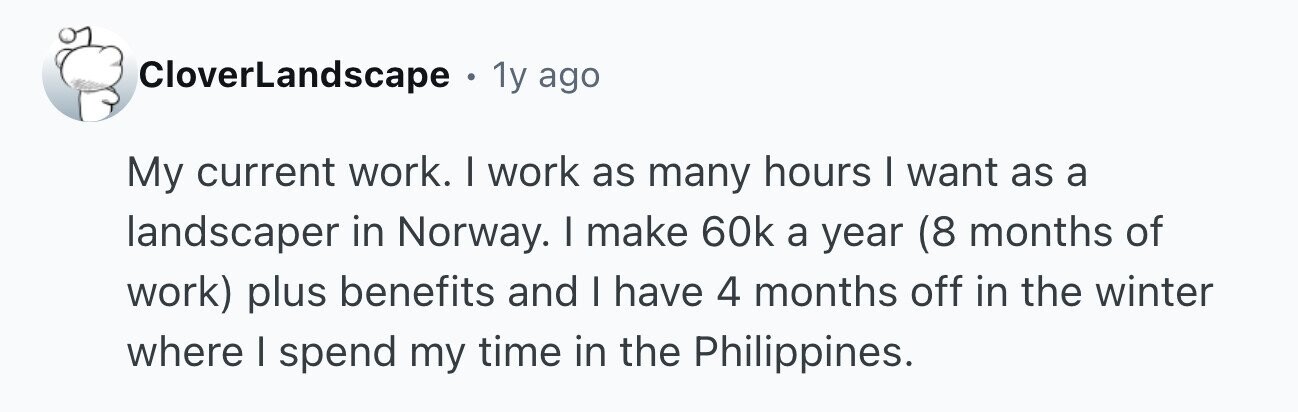 CloverLandscape . 1y ago My current work. I work as many hours I want as a landscaper in Norway. I make 60k a year (8 months of work) plus benefits and I have 4 months off in the winter where I spend my time in the Philippines.