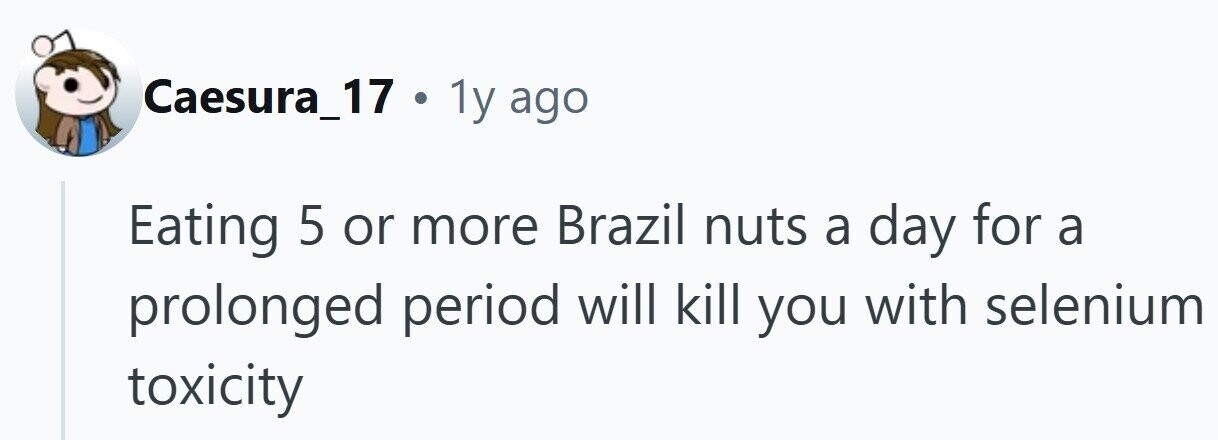 Caesura_17 . 1y ago Eating 5 or more Brazil nuts a day for a prolonged period will kill you with selenium toxicity
