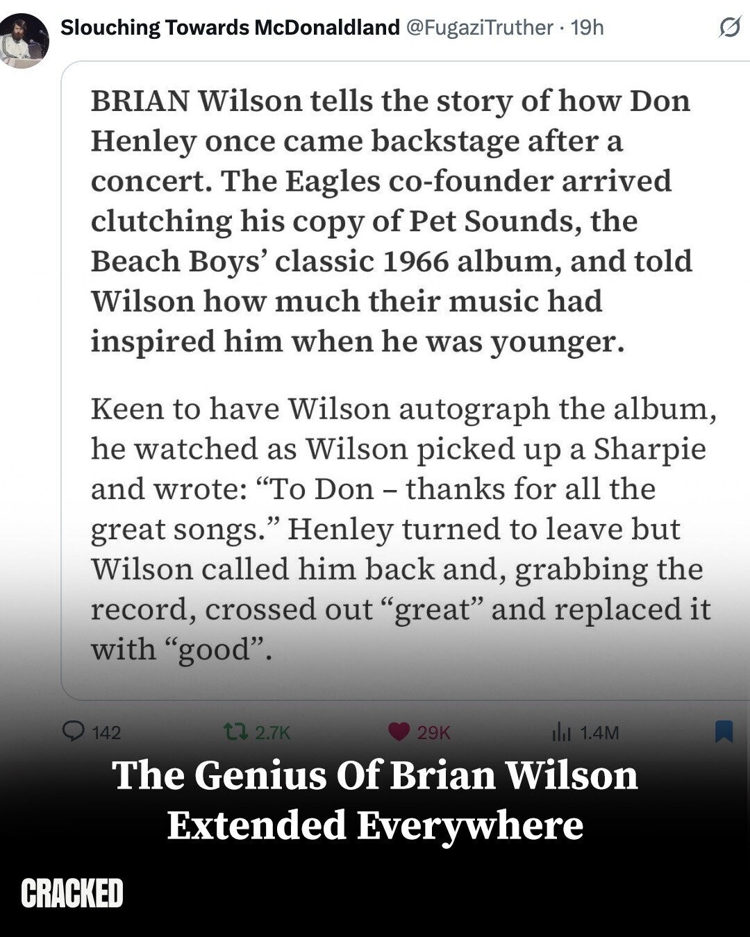 Slouching Towards McDonaldland @FugaziTruther • 19h BRIAN Wilson tells the story of how Don Henley once came backstage after a concert. The Eagles co-founder arrived clutching his copy of Pet Sounds, the Beach Boys' classic 1966 album, and told Wilson how much their music had inspired him when he was younger. Keen to have Wilson autograph the album, he watched as Wilson picked up a Sharpie and wrote: To Don-thanks for all the great songs. Henley turned to leave but Wilson called him back and, grabbing the record, crossed out great and replaced it with good. 142 29K 2.7K 1.4M The