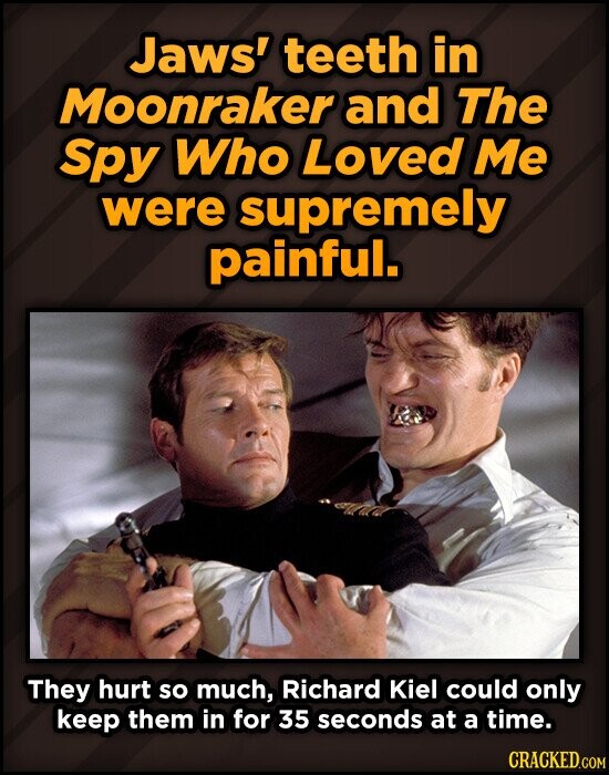 Jaws' teeth in Moonraker and The Spy Who Loved Me were supremely painful. They hurt so much, Richard Kiel could only keep them in for 35 seconds at a time. CRACKED.COM