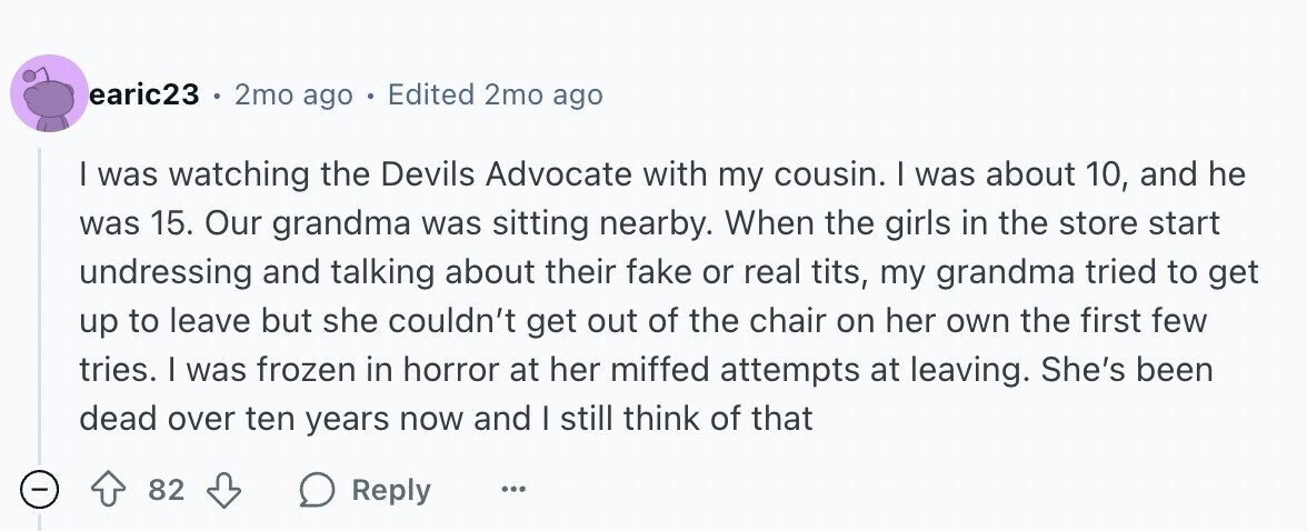 earic23 . 2mo ago Edited 2mo ago | was watching the Devils Advocate with my cousin. | was about 10, and he was 15. Our grandma was sitting nearby. When the girls in the store start undressing and talking about their fake or real tits, my grandma tried to get up to leave but she couldn't get out of the chair on her own the first few tries. I was frozen in horror at her miffed attempts at leaving. She's been dead over ten years now and | still think of that - 82 Reply ...