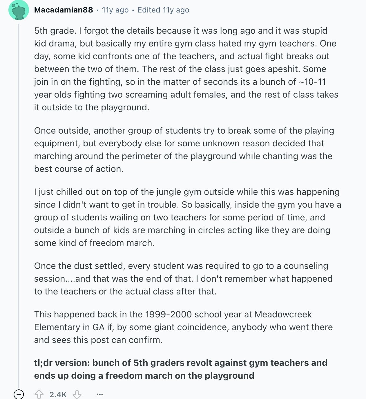 Macadamian88 11y ago Edited 11y ago 5th grade. I forgot the details because it was long ago and it was stupid kid drama, but basically my entire gym class hated my gym teachers. One day, some kid confronts one of the teachers, and actual fight breaks out between the two of them. The rest of the class just goes apeshit. Some join in on the fighting, so in the matter of seconds its a bunch of ~10-11 year olds fighting two screaming adult females, and the rest of class takes it outside to the playground. Once outside, another group of