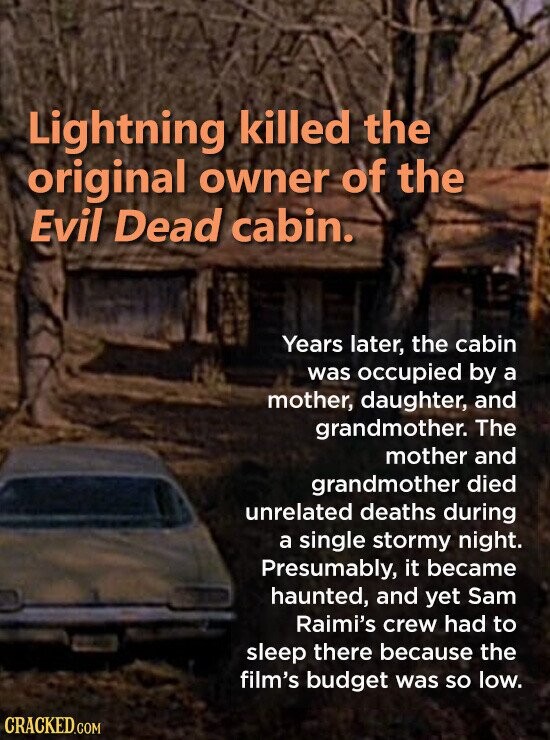 Lightning killed the original owner of the Evil Dead cabin. Years later, the cabin was occupied by a mother, daughter, and grandmother. The mother and grandmother died unrelated deaths during a single stormy night. Presumably, it became haunted, and yet Sam Raimi's crew had to sleep there because the film's budget was so low. CRACKED.COM