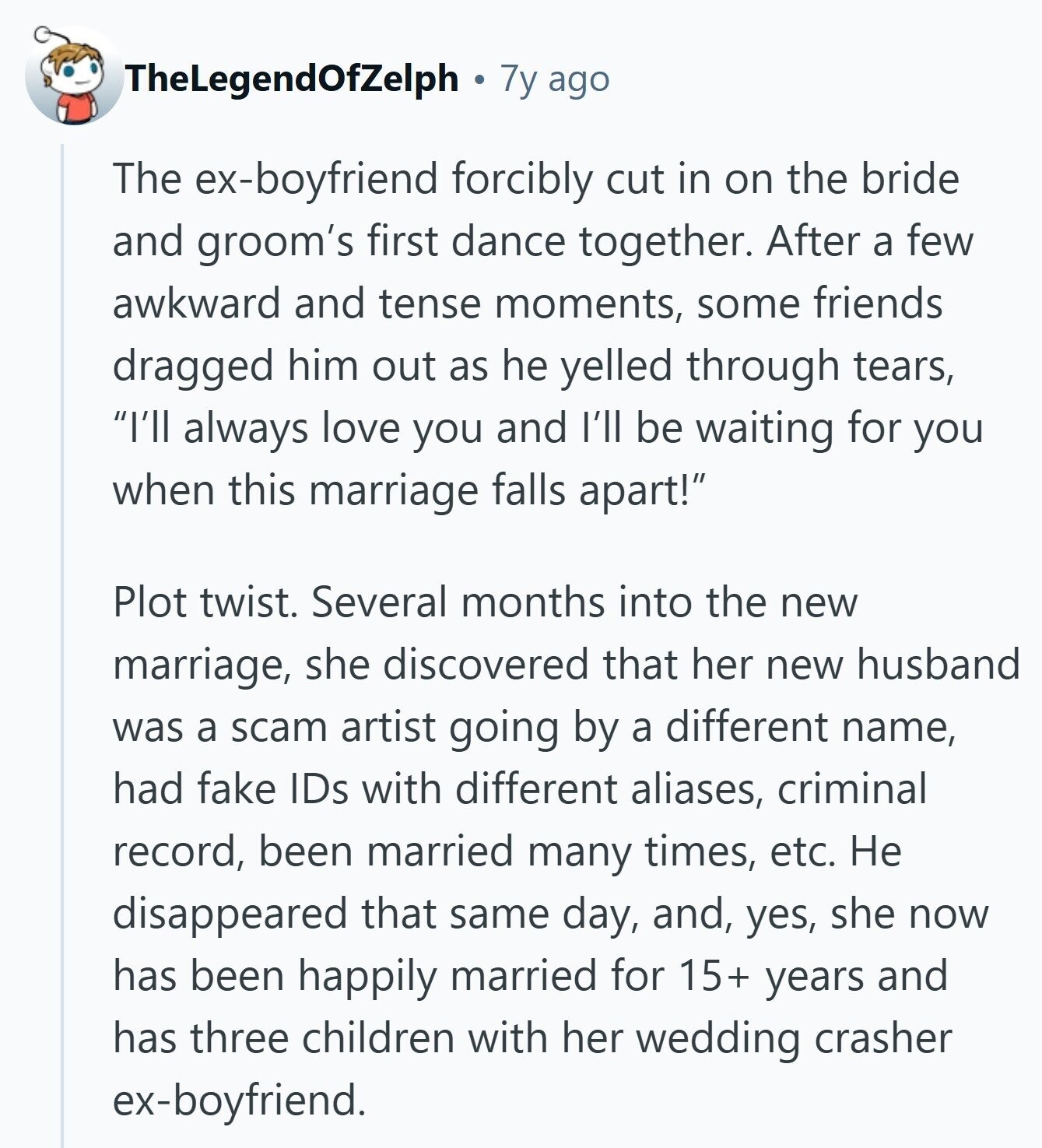 TheLegendOfZelph 7y ago The ex-boyfriend forcibly cut in on the bride and groom's first dance together. After a few awkward and tense moments, some friends dragged him out as he yelled through tears, I'll always love you and I'll be waiting for you when this marriage falls apart! Plot twist. Several months into the new marriage, she discovered that her new husband was a scam artist going by a different name, had fake IDs with different aliases, criminal record, been married many times, etc. Не disappeared that same day, and, yes, she now has been happily married for 15+ years