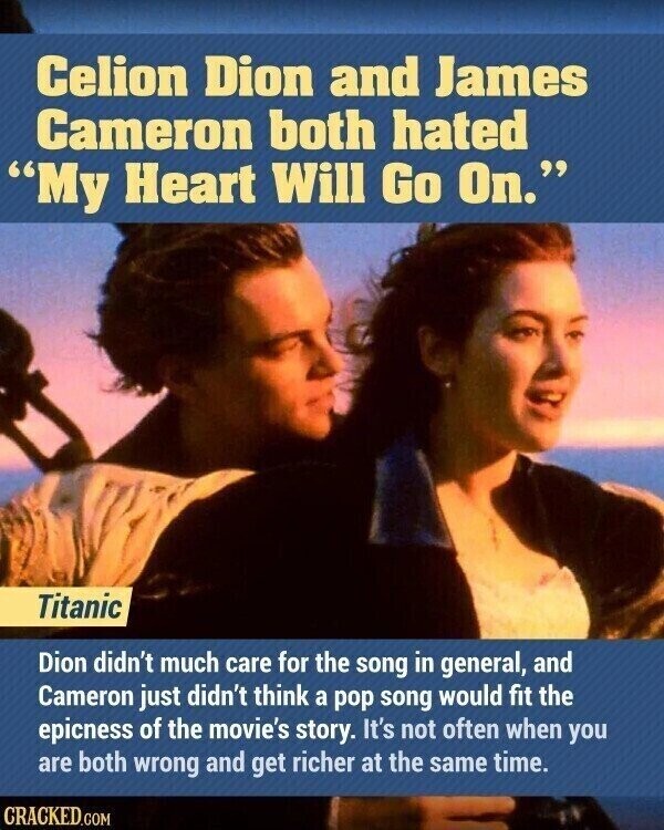 Celion Dion and James Cameron both hated My Heart Will Go On. Titanic Dion didn't much care for the song in general, and Cameron just didn't think a pop song would fit the epicness of the movie's story. It's not often when you are both wrong and get richer at the same time. CRACKED.COM