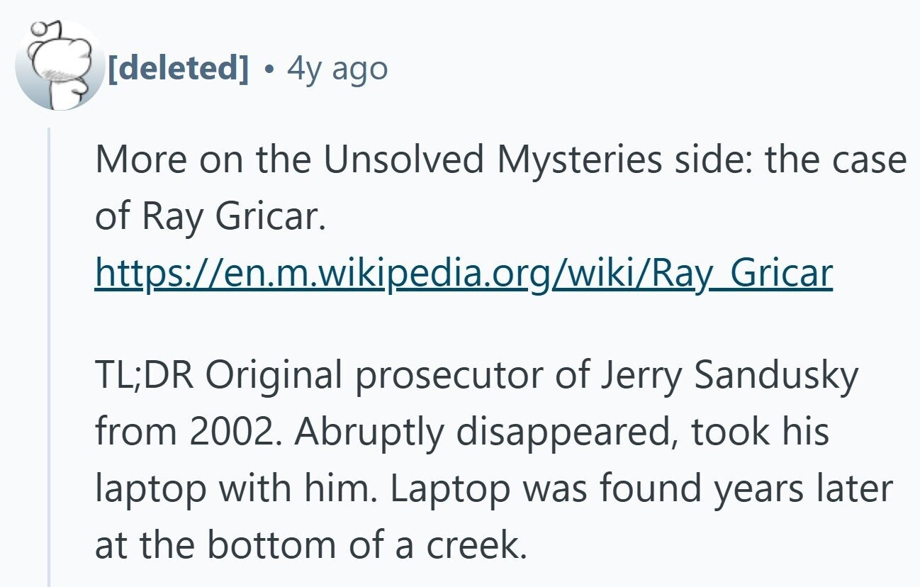 . 4y ago More on the Unsolved Mysteries side: the case of Ray Gricar. https://en.m.wikipedia.org/wiki/Ray_Gricar TL;DR Original prosecutor of Jerry Sandusky from 2002. Abruptly disappeared, took his laptop with him. Laptop was found years later at the bottom of a creek.