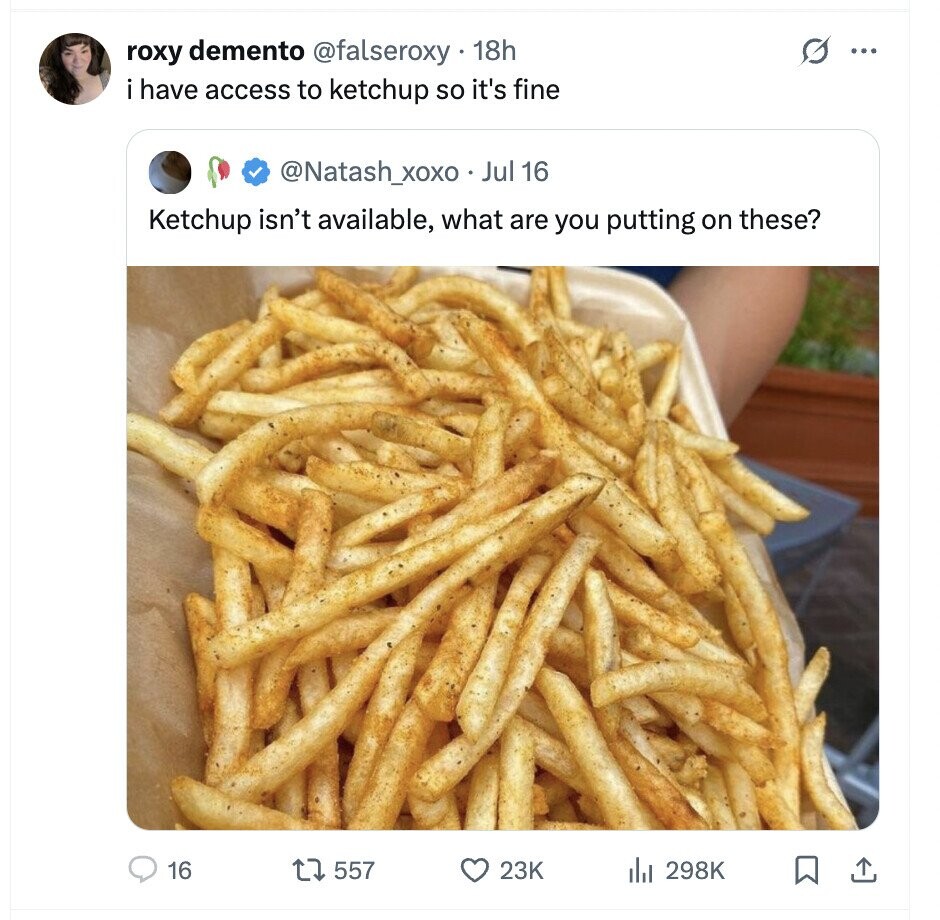 roxy demento @falseroxy 18h ... i have access to ketchup so it's fine @Natash_xoxo Jul 16 Ketchup isn't available, what are you putting on these? 16 557 23K del 298K