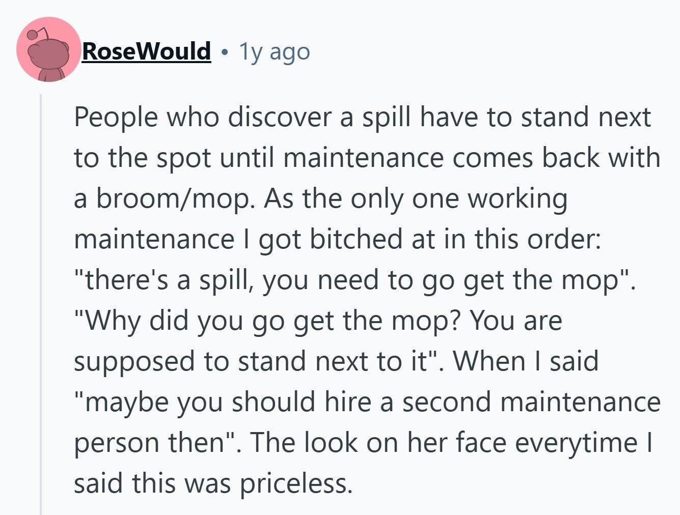RoseWould 1y ago People who discover a spill have to stand next to the spot until maintenance comes back with a broom/mop. As the only one working maintenance I got bitched at in this order: there's a spill, you need to go get the mop. Why did you go get the mop? You are supposed to stand next to it. When I said maybe you should hire a second maintenance person then. The look on her face everytime I said this was priceless. 