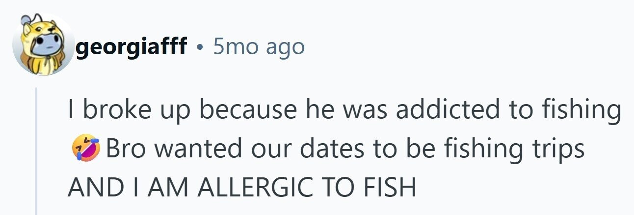 georgiafff . 5mo ago I broke up because he was addicted to fishing Bro wanted our dates to be fishing trips AND | AM ALLERGIC TO FISH 