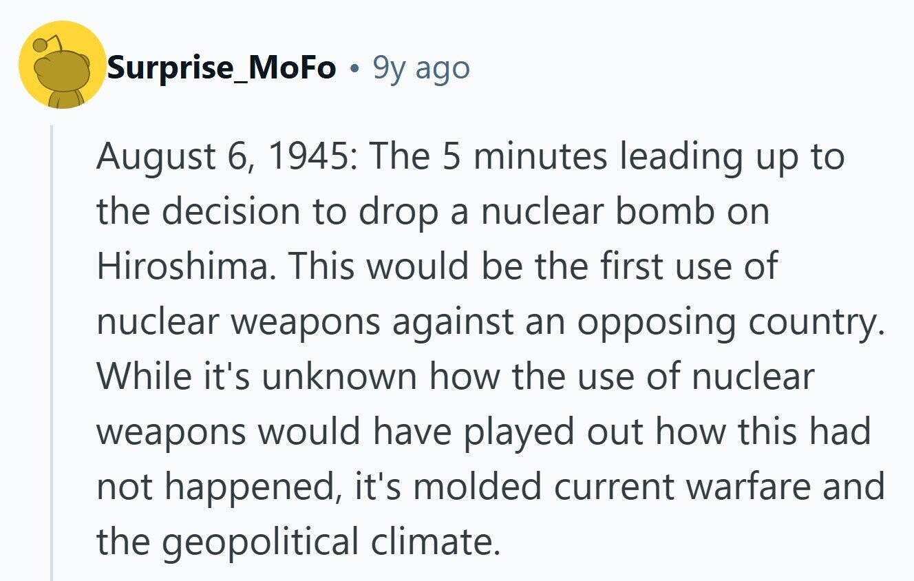 Surprise_MoFo 9y ago August 6, 1945: The 5 minutes leading up to the decision to drop a nuclear bomb on Hiroshima. This would be the first use of nuclear weapons against an opposing country. While it's unknown how the use of nuclear weapons would have played out how this had not happened, it's molded current warfare and the geopolitical climate. 