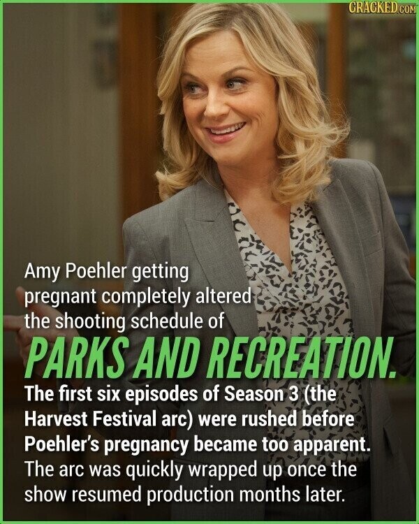 CRACKED.COM Amy Poehler getting pregnant completely altered the shooting schedule of PARKS AND RECREATION. The first six episodes of Season 3 (the Harvest Festival arc) were rushed before Poehler's pregnancy became too apparent. The arc was quickly wrapped up once the show resumed production months later.