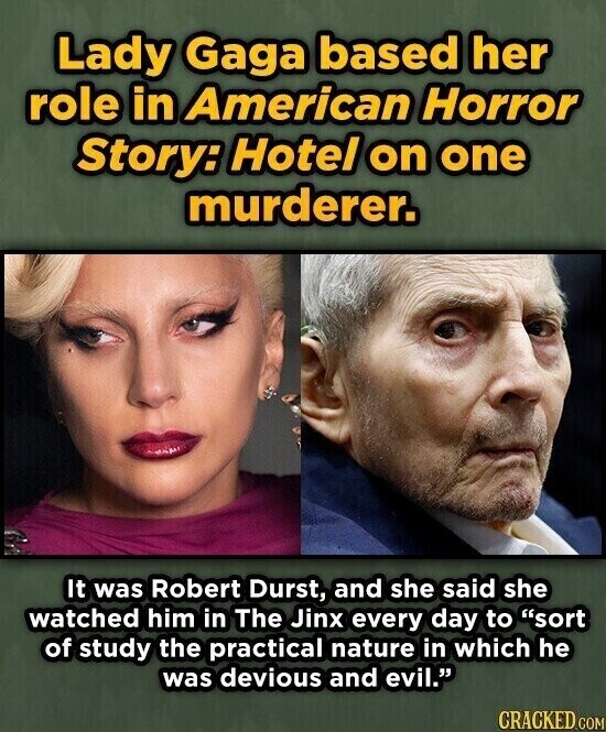Lady Gaga based her role in American Horror Story: Hotel on one murderer. It was Robert Durst, and she said she watched him in The Jinx every day to sort of study the practical nature in which he was devious and evil. CRACKED.COM