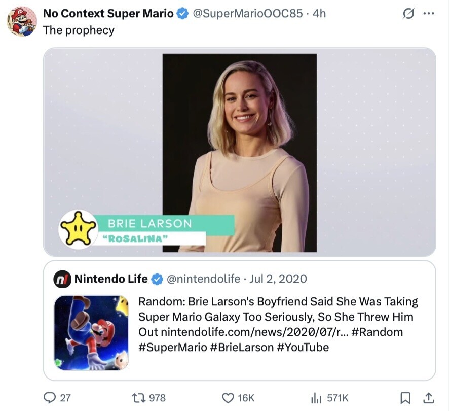s ... No Context Super Mario @SuperMarioOOC85.4h The prophecy BRIE LARSON ROSALINA Nintendo Life nl @nintendolife Jul 2, 2020 Random: Brie Larson's Boyfriend Said She Was Taking Super Mario Galaxy Too Seriously, So She Threw Him Out inintendolife.com/news/2020/07/r... #Random #SuperMario #BrieLarson #YouTube 27 978 16K 571K 