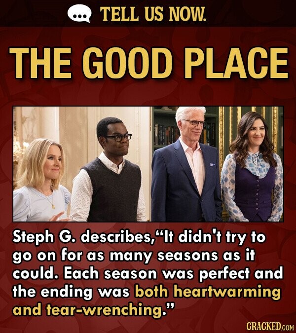 TELL US NOW. THE GOOD PLACE Steph G. describes, It didn't trY to go on for as many seasons as it could. Each season was perfect and the ending was both heartwarming and tear-wrenching.