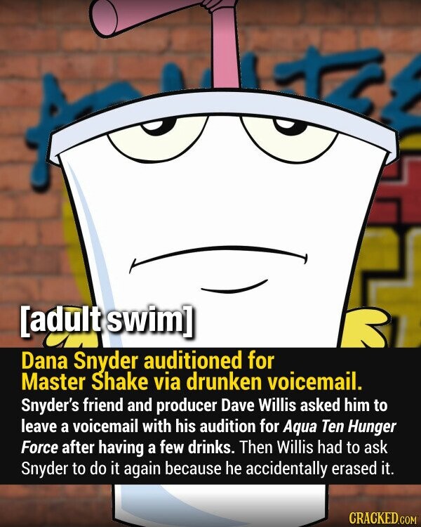 Dana Snyder auditioned for Master Shake via drunken voicemail. Snyder's friend and producer Dave Willis asked him to leave a voicemail with his audition for Aqua Ten Hunger Force after having a few drinks. Then Willis had to ask Snyder to do it again because he accidentally erased it. CRACKED.COM