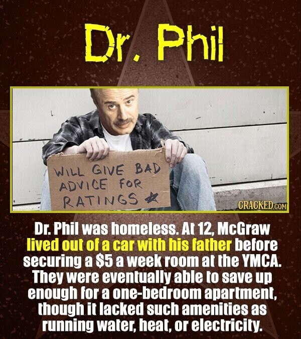 Dr. Phil WILL GIVE BAD ADVICE FOR RATINGS CRACKED.COM Dr. Phil was homeless. At 12, McGraw lived out of a car with his father before securing a $5 a week room at the YMCA. They were eventually able to save up enough for a one-bedroom apartment, though it lacked such amenities as running water, heat, or electricity.