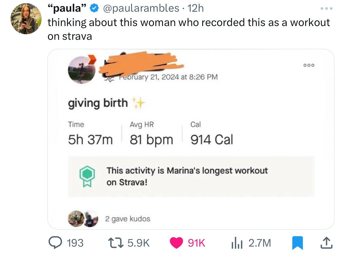 paula @paularambles 12h ... thinking about this woman who recorded this as a workout on strava February 21, 2024 at 8:26 PM giving birth Time Cal Avg HR 5h 37m 81 bpm 914 Cal This activity is Marina's longest workout on Strava! 2 gave kudos 193 5.9K 91K 2.7M 