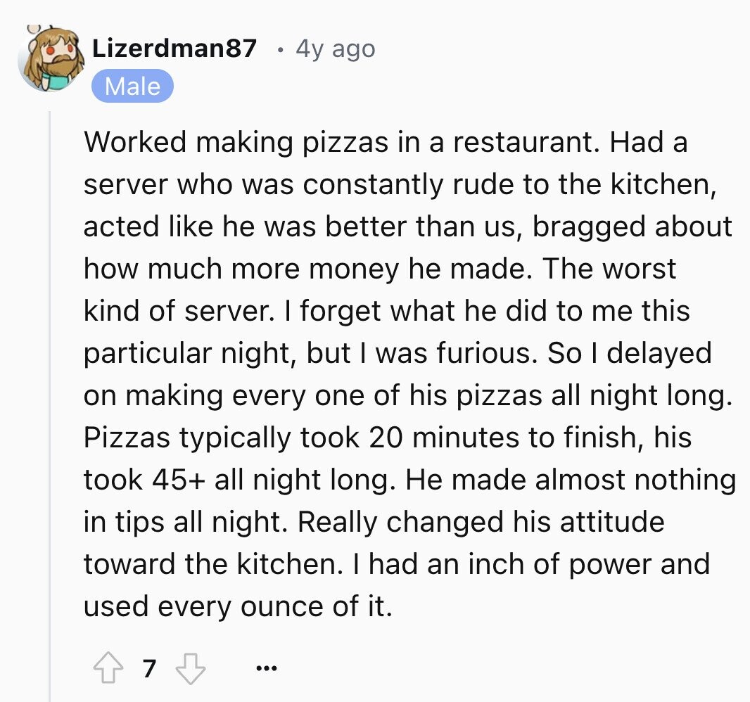 Lizerdman87 4y ago Male Worked making pizzas in a restaurant. Had a server who was constantly rude to the kitchen, acted like he was better than us, bragged about how much more money he made. The worst kind of server. I forget what he did to me this particular night, but I was furious. So I delayed on making every one of his pizzas all night long. Pizzas typically took 20 minutes to finish, his took 45+ all night long. Не made almost nothing in tips all night. Really changed his attitude toward the kitchen. I had an inch of
