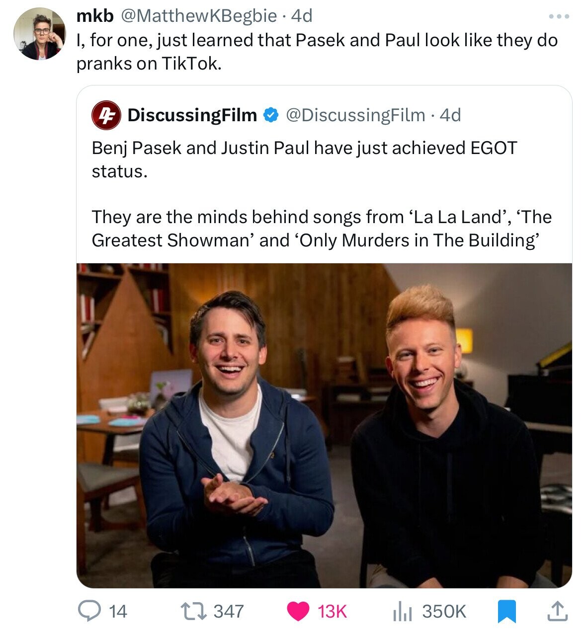 mkb @MatthewKBegbie 4d I, for one, just learned that Pasek and Paul look like they do pranks on TikTok. DF DiscussingFilm @DiscussingFilm.4d Benj Pasek and Justin Paul have just achieved EGOT status. They are the minds behind songs from 'La La Land', 'The Greatest Showman' and 'Only Murders in The Building' 14 347 13K 350K