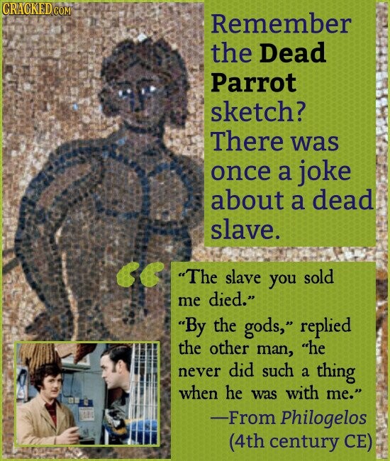 CRACKED COM Remember the Dead Parrot sketch? There was once a joke about a dead slave. The slave you sold me died. By the gods, replied the other man, he never did such a thing when he was with me. -From Philogelos (4th century CE)