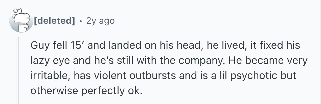 . 2y ago Guy fell 15' and landed on his head, he lived, it fixed his lazy eye and he's still with the company. Не became very irritable, has violent outbursts and is a lil psychotic but otherwise perfectly ok.