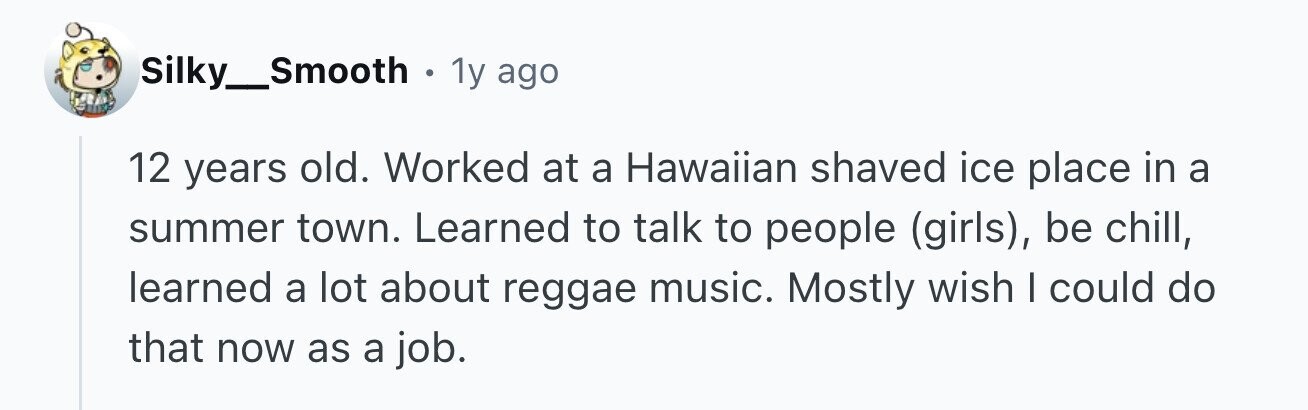 Silky_Smooth . 1y ago 12 years old. Worked at a Hawaiian shaved ice place in a summer town. Learned to talk to people (girls), be chill, learned a lot about reggae music. Mostly wish I could do that now as a job.