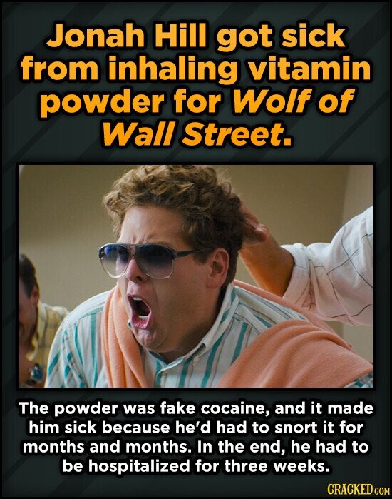 Jonah Hill got sick from inhaling vitamin powder for Wolf of Wall Street. The powder was fake cocaine, and it made him sick because he'd had to snort it for months and months. In the end, he had to be hospitalized for three weeks. CRACKED.COM