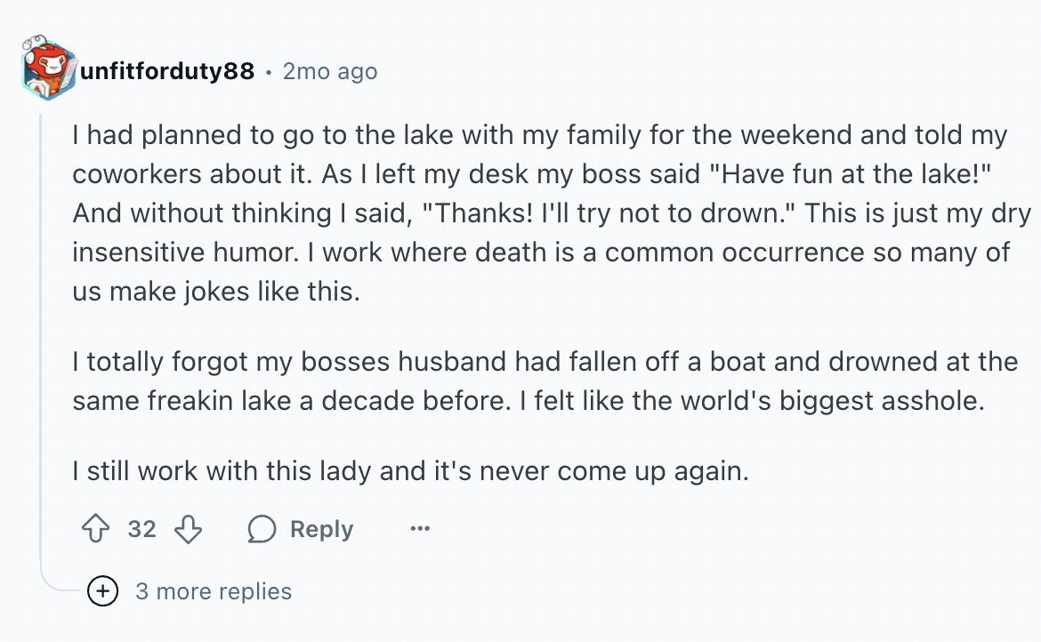 unfitforduty88 2mo ago I had planned to go to the lake with my family for the weekend and told my coworkers about it. As I left my desk my boss said Have fun at the lake! And without thinking I said, Thanks! I'll try not to drown. This is just my dry insensitive humor. I work where death is a common occurrence so many of us make jokes like this. I totally forgot my bosses husband had fallen off a boat and drowned at the same freakin lake a decade before. I felt like the world's biggest asshole. | still