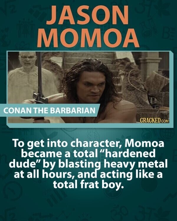 JASON BE MOMOA CONAN THE BARBARIAN CRACKED.COM To get into character, Momoa became a total hardened dude by blasting heavy metal at all hours, and acting like a total frat boy.