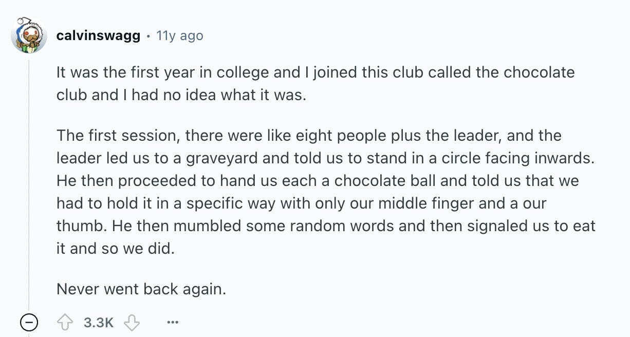 calvinswagg 11y ago It was the first year in college and I joined this club called the chocolate club and I had no idea what it was. The first session, there were like eight people plus the leader, and the leader led us to a graveyard and told us to stand in a circle facing inwards. Не then proceeded to hand us each a chocolate ball and told us that we had to hold it in a specific way with only our middle finger and a our thumb. Не then mumbled some random words and then signaled us to eat