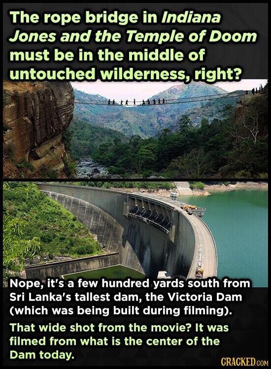 The rope bridge in Indiana Jones and the Temple of Doom must be in the middle of untouched wilderness, right? Nope, it's a few hundred yards south from Sri Lanka's tallest dam, the Victoria Dam (which was being built during filming). That wide shot from the movie? It was filmed from what is the center of the Dam today. CRACKED.COM