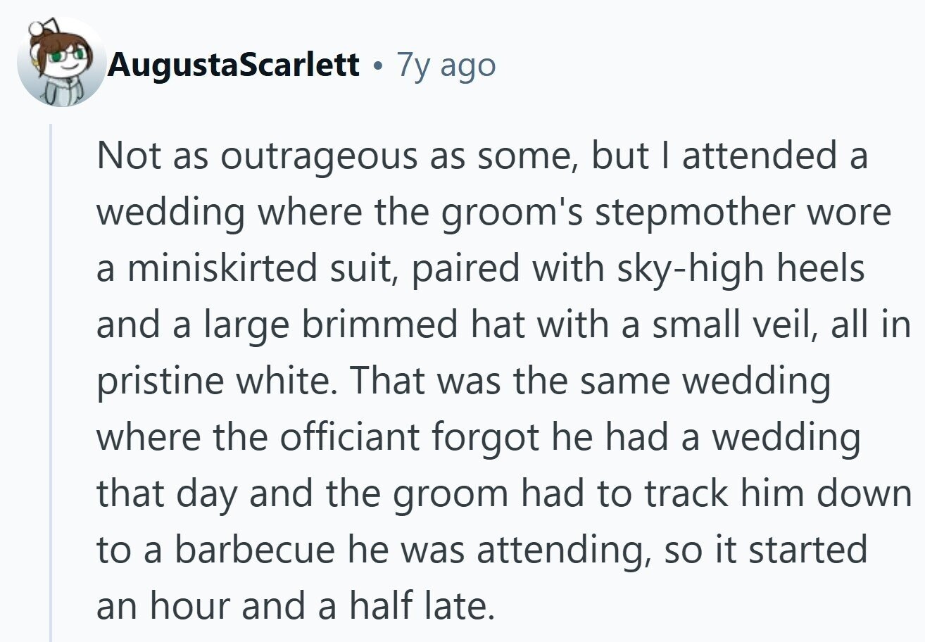 AugustaScarlett . 7y ago Not as outrageous as some, but I attended a wedding where the groom's stepmother wore a miniskirted suit, paired with sky-high heels and a large brimmed hat with a small veil, all in pristine white. That was the same wedding where the officiant forgot he had a wedding that day and the groom had to track him down to a barbecue he was attending, so it started an hour and a half late.