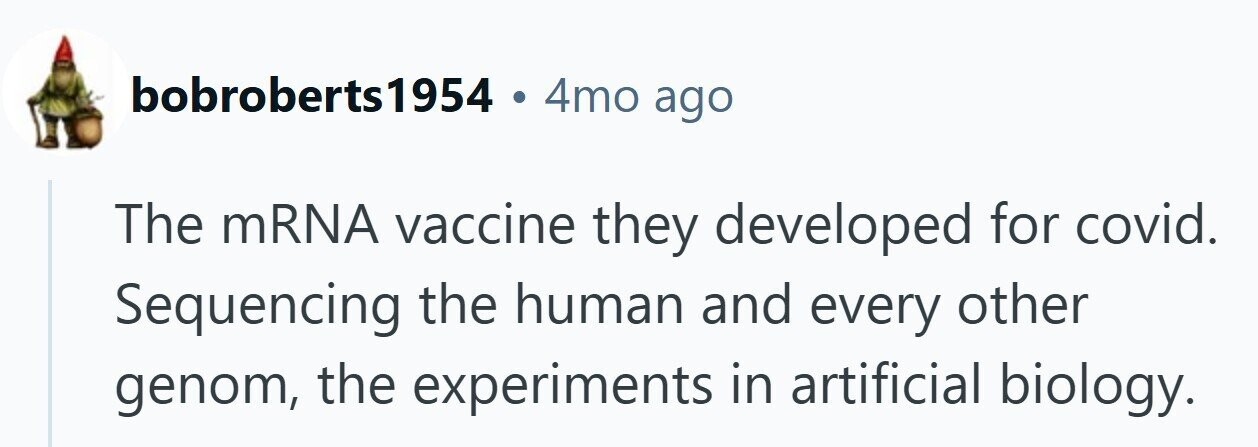 bobroberts1954 . 4mo ago The mRNA vaccine they developed for covid. Sequencing the human and every other genom, the experiments in artificial biology.