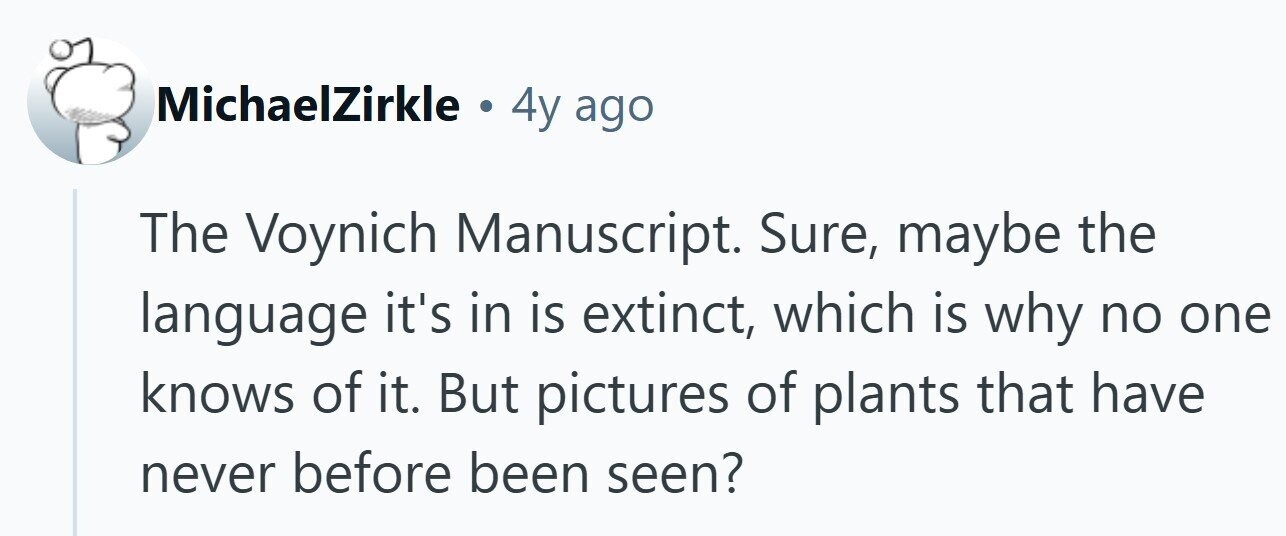 MichaelZirkle . 4y ago The Voynich Manuscript. Sure, maybe the language it's in is extinct, which is why no one knows of it. But pictures of plants that have never before been seen?