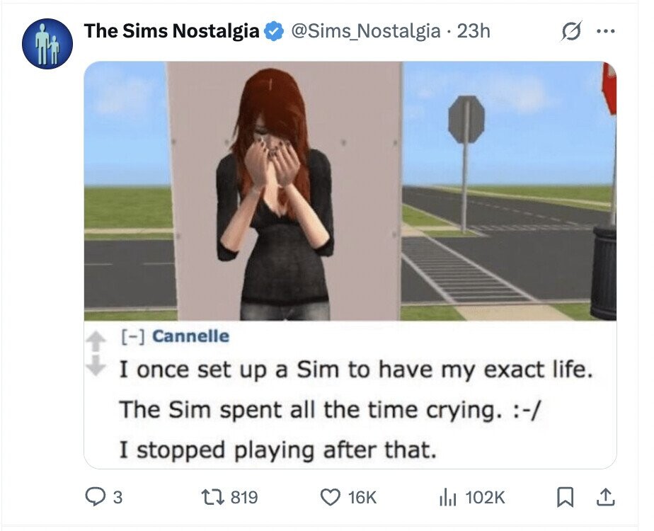 The Sims Nostalgia @Sims_Nostalgia 23h G ... Cannelle I once set up a Sim to have my exact life. The Sim spent all the time crying. :-/ I stopped playing after that. 3 819 16K del 102K