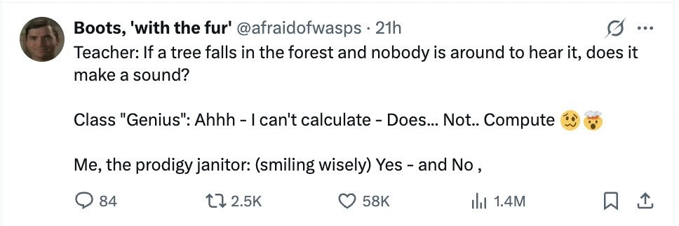 Boots, 'with the fur' @afraidofwasps 21h ... Teacher: If a tree falls in the forest and nobody is around to hear it, does it make a sound? Class Genius: Ahhh - I can't calculate - Does... Not.. Compute Me, the prodigy janitor: (smiling wisely) Yes - and No, 84 2.5K 58K del 1.4M 