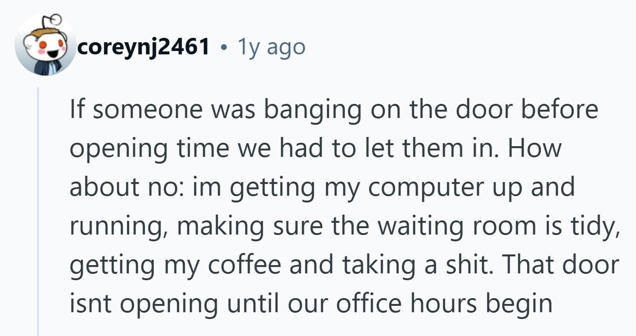 coreynj2461 . 1y ago If someone was banging on the door before opening time we had to let them in. How about no: im getting my computer up and running, making sure the waiting room is tidy, getting my coffee and taking a shit. That door isnt opening until our office hours begin 