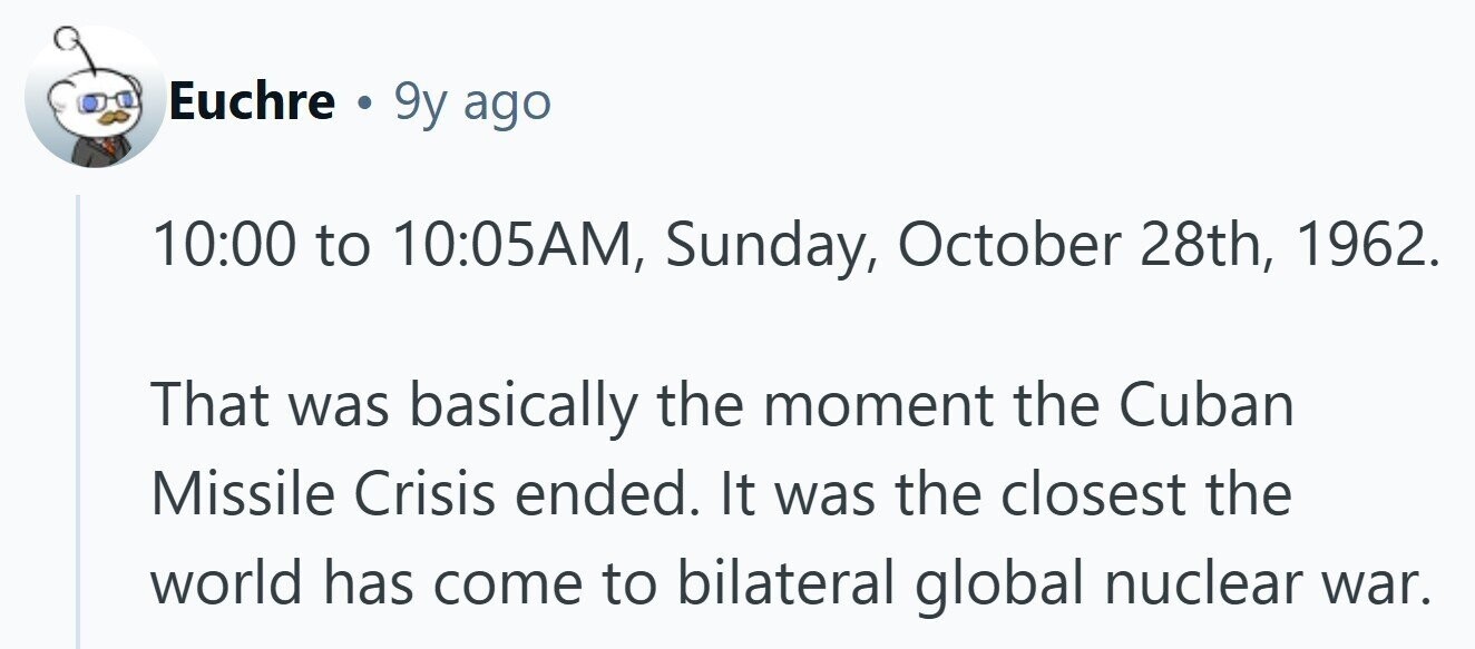 Euchre . 9y ago 10:00 to 10:05AM, Sunday, October 28th, 1962. That was basically the moment the Cuban Missile Crisis ended. It was the closest the world has come to bilateral global nuclear war. 