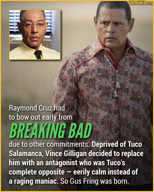 CRACKED.COM Raymond Cruz had to bow out early from BREAKING BAD due to other commitments. Deprived of Tuco Salamanca, Vince Gilligan decided to replace him with an antagonist who was Tuco's complete opposite - eerily calm instead of a raging maniac. So Gus Fring was born.