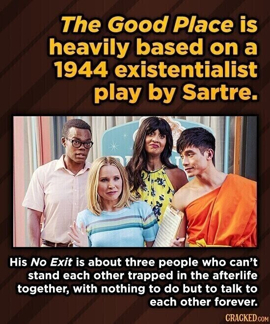 The Good Place is heavily based on a 1944 existentialist play by Sartre. His No Exit is about three people who can't stand each other trapped in the afterlife together, with nothing to do but to talk to each other forever. CRACKED.COM